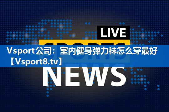 室内健身弹力袜怎么穿最好 室内健身弹力袜怎么穿最好