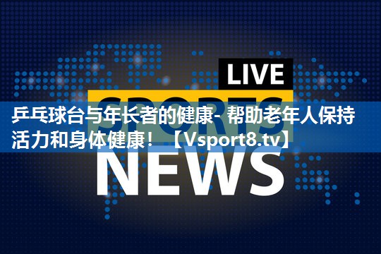 乒乓球台与年长者的健康- 帮助老年人保持活力和身体健康! 乒乓球台与年长者的健康- 帮助老年人保持活力和身体健康!