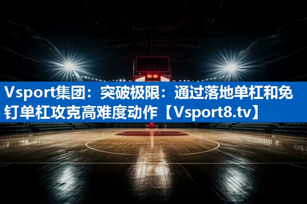 突破极限:通过落地单杠和免钉单杠攻克高难度动作 突破极限:通过落地单杠和免钉单杠攻克高难度动作
