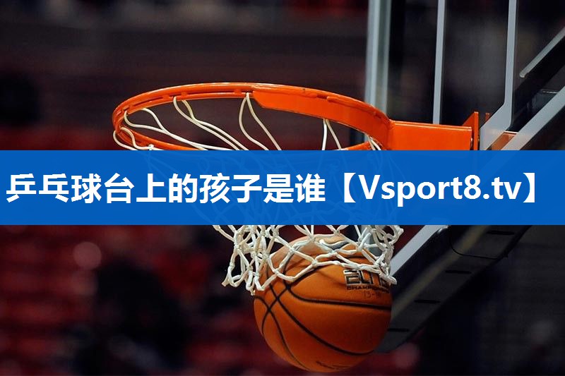 乒乓球台上的孩子是谁 乒乓球台上的孩子是谁